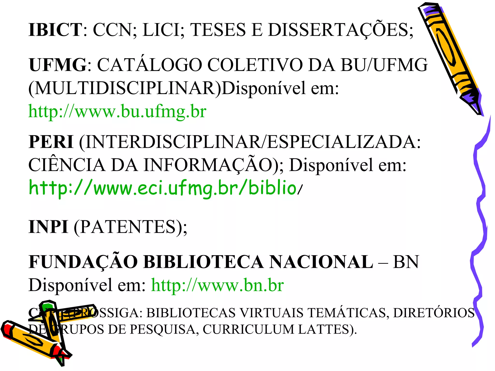 IBICT : CCN; LICI; TESES E DISSERTAÇÕES; UFMG : CATÁLOGO COLETIVO DA BU/UFMG (MULTIDISCIPLINAR)Disponível em:  http://www.bu.ufmg.br PERI  (INTERDISCIPLINAR/ESPECIALIZADA: CIÊNCIA DA INFORMAÇÃO); Disponível em:  http://www.eci.ufmg.br/biblio /  INPI  (PATENTES); FUNDAÇÃO BIBLIOTECA NACIONAL  – BN Disponível em:  http://www.bn.br CNPq  (PROSSIGA: BIBLIOTECAS VIRTUAIS TEMÁTICAS, DIRETÓRIOS DE GRUPOS DE PESQUISA, CURRICULUM LATTES). 