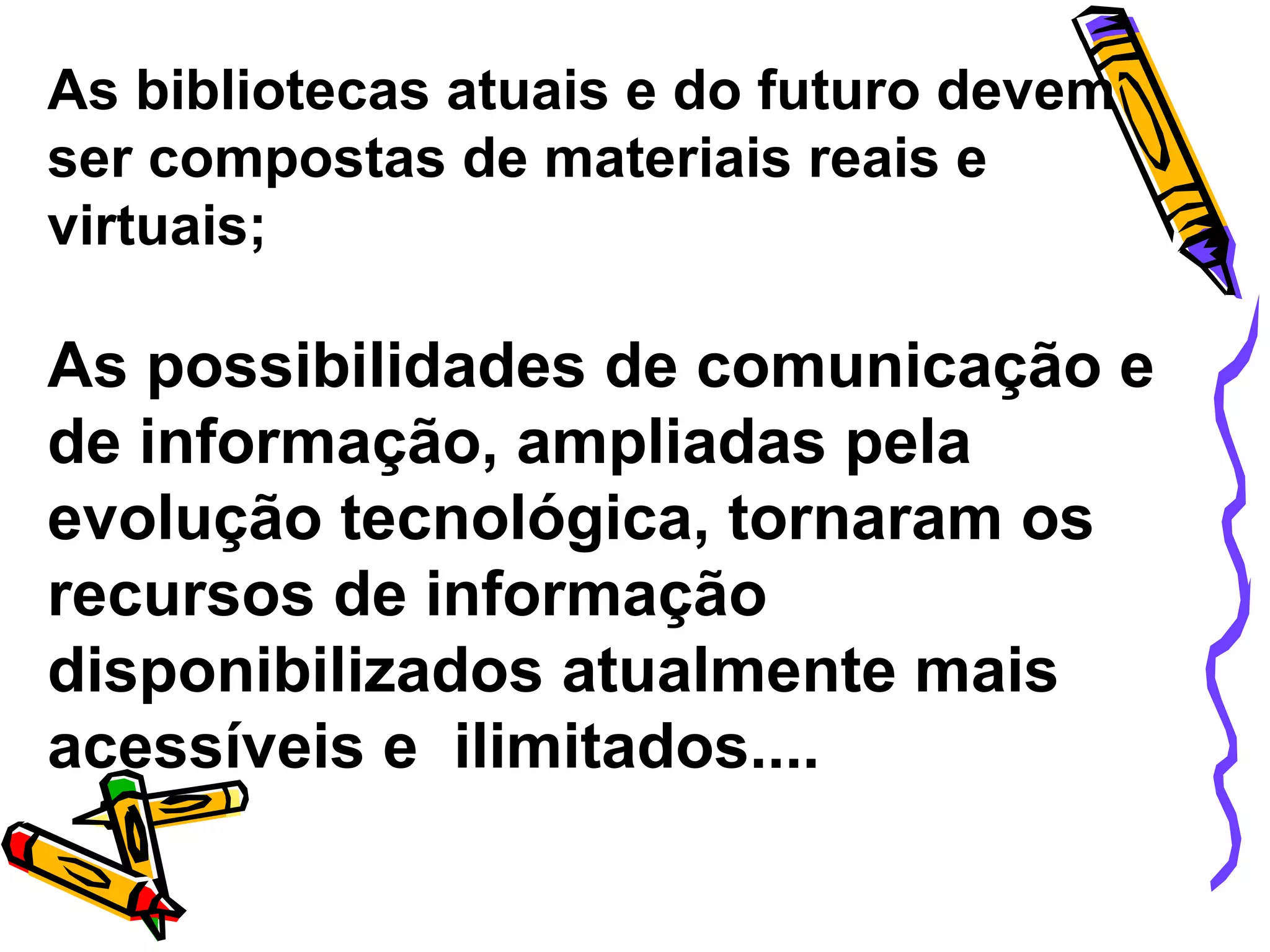 As bibliotecas atuais e do futuro devem ser compostas de materiais reais e virtuais; As possibilidades de comunicação e de informação, ampliadas pela evolução tecnológica, tornaram os recursos de informação disponibilizados atualmente mais acessíveis e  ilimitados.... 