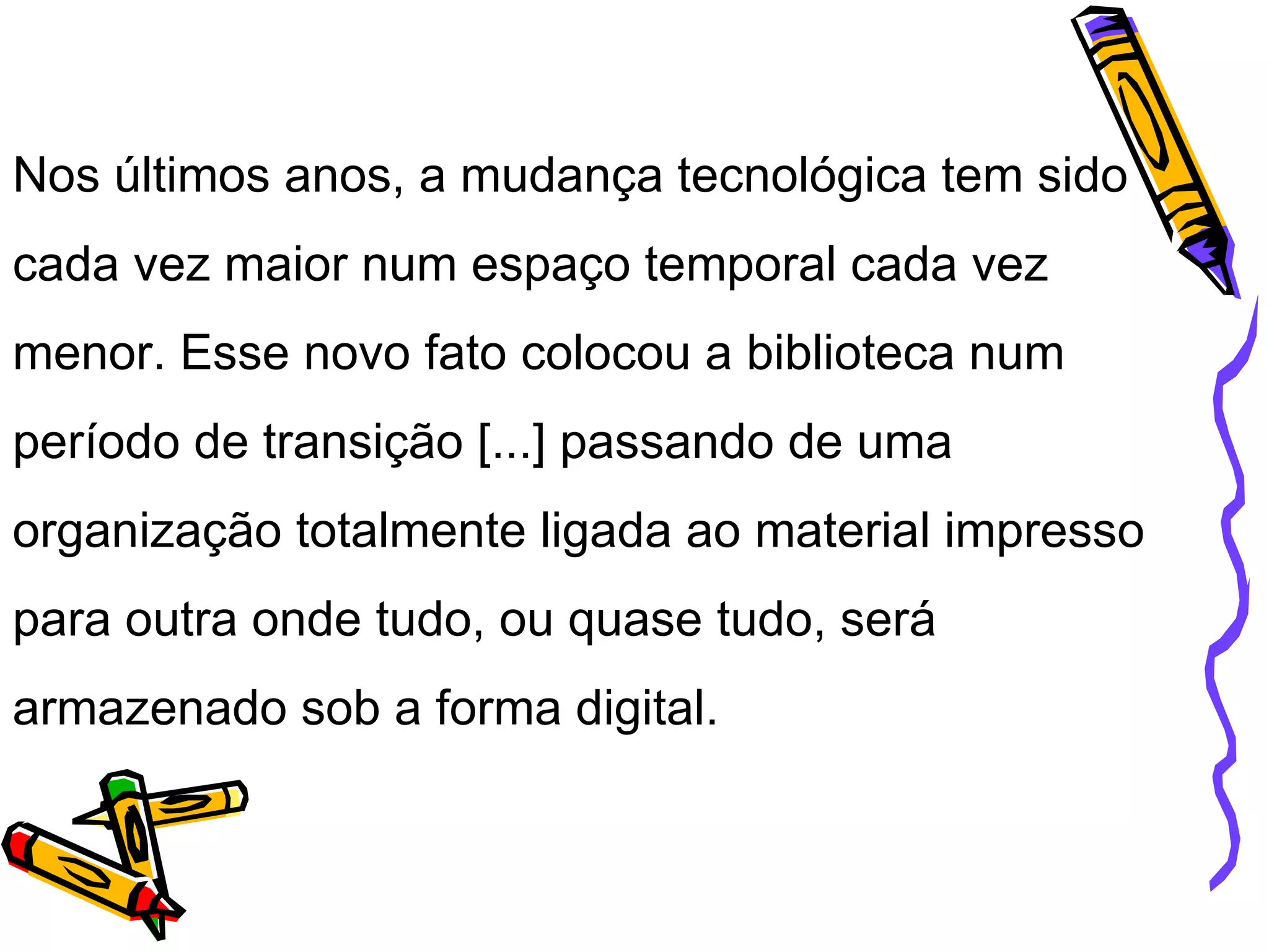 Nos últimos anos, a mudança tecnológica tem sido cada vez maior num espaço temporal cada vez menor. Esse novo fato colocou a biblioteca num período de transição [...] passando de uma organização totalmente ligada ao material impresso para outra onde tudo, ou quase tudo, será armazenado sob a forma digital. 