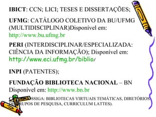 IBICT : CCN; LICI; TESES E DISSERTAÇÕES; UFMG : CATÁLOGO COLETIVO DA BU/UFMG (MULTIDISCIPLINAR)Disponível em:  http://www.bu.ufmg.br PERI  (INTERDISCIPLINAR/ESPECIALIZADA: CIÊNCIA DA INFORMAÇÃO); Disponível em:  http://www.eci.ufmg.br/biblio /  INPI  (PATENTES); FUNDAÇÃO BIBLIOTECA NACIONAL  – BN Disponível em:  http://www.bn.br CNPq  (PROSSIGA: BIBLIOTECAS VIRTUAIS TEMÁTICAS, DIRETÓRIOS DE GRUPOS DE PESQUISA, CURRICULUM LATTES). 