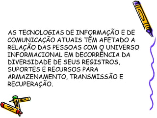 AS TECNOLOGIAS DE INFORMAÇÃO E DE COMUNICAÇÃO ATUAIS TÊM AFETADO A RELAÇÃO DAS PESSOAS COM O UNIVERSO INFORMACIONAL EM DECORRÊNCIA DA DIVERSIDADE DE SEUS REGISTROS, SUPORTES E RECURSOS PARA ARMAZENAMENTO, TRANSMISSÃO E RECUPERAÇÃO.  