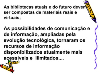 As bibliotecas atuais e do futuro devem ser compostas de materiais reais e virtuais; As possibilidades de comunicação e de informação, ampliadas pela evolução tecnológica, tornaram os recursos de informação disponibilizados atualmente mais acessíveis e  ilimitados.... 
