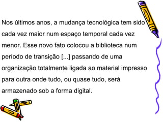 Nos últimos anos, a mudança tecnológica tem sido cada vez maior num espaço temporal cada vez menor. Esse novo fato colocou a biblioteca num período de transição [...] passando de uma organização totalmente ligada ao material impresso para outra onde tudo, ou quase tudo, será armazenado sob a forma digital. 