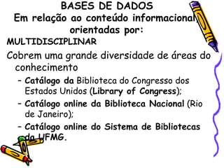 BASES DE DADOS Em relação ao conteúdo informacional, orientadas por: MULTIDISCIPLINAR Cobrem uma grande diversidade de áreas do conhecimento Catálogo da  Biblioteca do Congresso dos Estados Unidos ( Library of Congress ); Catálogo online da Biblioteca Nacional  (Rio de Janeiro); Catálogo online do Sistema de Bibliotecas da UFMG. 