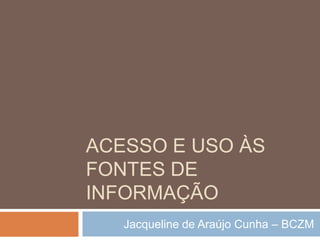Acesso e uso às fontes de informação Jacqueline de Araújo Cunha – BCZM 