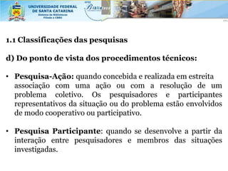 1.1 Classificações das pesquisas

d) Do ponto de vista dos procedimentos técnicos:

• Pesquisa-Ação: quando concebida e realizada em estreita
  associação com uma ação ou com a resolução de um
  problema coletivo. Os pesquisadores e participantes
  representativos da situação ou do problema estão envolvidos
  de modo cooperativo ou participativo.

• Pesquisa Participante: quando se desenvolve a partir da
  interação entre pesquisadores e membros das situações
  investigadas.
 
