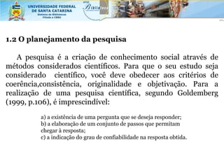 1.2 O planejamento da pesquisa

   A pesquisa é a criação de conhecimento social através de
métodos considerados científicos. Para que o seu estudo seja
considerado científico, você deve obedecer aos critérios de
coerência,consistência, originalidade e objetivação. Para a
realização de uma pesquisa científica, segundo Goldemberg
(1999, p.106), é imprescindível:
         a) a existência de uma pergunta que se deseja responder;
         b) a elaboração de um conjunto de passos que permitam
         chegar à resposta;
         c) a indicação do grau de confiabilidade na resposta obtida.
 