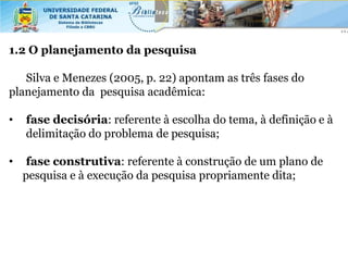 1.2 O planejamento da pesquisa

   Silva e Menezes (2005, p. 22) apontam as três fases do
planejamento da pesquisa acadêmica:

•   fase decisória: referente à escolha do tema, à definição e à
    delimitação do problema de pesquisa;

•    fase construtiva: referente à construção de um plano de
    pesquisa e à execução da pesquisa propriamente dita;
 