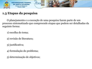 1.3 Etapas da pesquisa

    O planejamento e a execução de uma pesquisa fazem parte de um
processo sistematizado que compreende etapas que podem ser detalhadas da
seguinte forma:

   1) escolha do tema;

   2) revisão de literatura;

   3) justificativa;

   4) formulação do problema;

   5) determinação de objetivos;
 