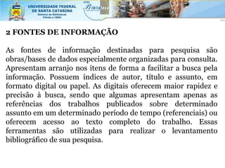 2 FONTES DE INFORMAÇÃO

As fontes de informação destinadas para pesquisa são
obras/bases de dados especialmente organizadas para consulta.
Apresentam arranjo nos itens de forma a facilitar a busca pela
informação. Possuem índices de autor, título e assunto, em
formato digital ou papel. As digitais oferecem maior rapidez e
precisão à busca, sendo que algumas apresentam apenas as
referências dos trabalhos publicados sobre determinado
assunto em um determinado período de tempo (referenciais) ou
oferecem acesso ao texto completo do trabalho. Essas
ferramentas são utilizadas para realizar o levantamento
bibliográfico de sua pesquisa.
 