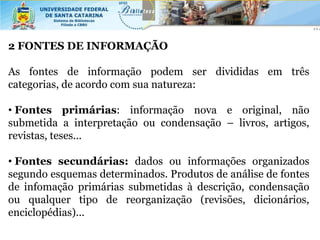 2 FONTES DE INFORMAÇÃO

As fontes de informação podem ser divididas em três
categorias, de acordo com sua natureza:

• Fontes primárias: informação nova e original, não
submetida a interpretação ou condensação – livros, artigos,
revistas, teses...

• Fontes secundárias: dados ou informações organizados
segundo esquemas determinados. Produtos de análise de fontes
de infomação primárias submetidas à descrição, condensação
ou qualquer tipo de reorganização (revisões, dicionários,
enciclopédias)...
 