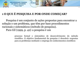 1 O QUE É PESQUISA E POR ONDE COMEÇAR?

   Pesquisa é um conjunto de ações propostas para encontrar a
solução e um problema, que têm por base procedimentos
racionais e sistemáticos (método de pesquisa).
   Para Gil (1999, p. 42), a pesquisa é um

          processo formal e sistemático de desenvolvimento do método
          científico. O objetivo fundamental da pesquisa é descobrir respostas
          para os problemas mediante o emprego de conhecimentos científicos
 