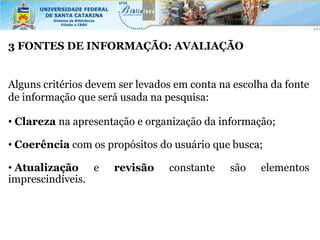 3 FONTES DE INFORMAÇÃO: AVALIAÇÃO


Alguns critérios devem ser levados em conta na escolha da fonte
de informação que será usada na pesquisa:

• Clareza na apresentação e organização da informação;

• Coerência com os propósitos do usuário que busca;

• Atualização e       revisão    constante    são   elementos
imprescindíveis.
 