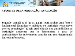 3 FONTES DE INFORMAÇÃO: AVALIAÇÃO



Segundo Tomaél et al (2004, p.23), “para avaliar uma fonte é
fundamental identificar o indivíduo ou instituição responsável
por sua compilação”. É pela credibilidade que um indivíduo ou
instituição apresenta que se determinará o grau de
confiabilidade das informações contidas em uma determinada
fonte de informação.
 