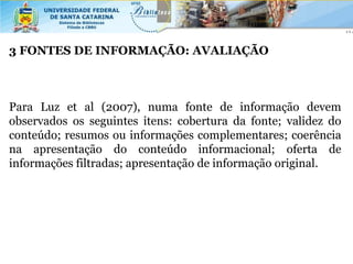 3 FONTES DE INFORMAÇÃO: AVALIAÇÃO



Para Luz et al (2007), numa fonte de informação devem
observados os seguintes itens: cobertura da fonte; validez do
conteúdo; resumos ou informações complementares; coerência
na apresentação do conteúdo informacional; oferta de
informações filtradas; apresentação de informação original.
 