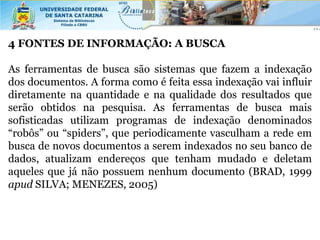 4 FONTES DE INFORMAÇÃO: A BUSCA

As ferramentas de busca são sistemas que fazem a indexação
dos documentos. A forma como é feita essa indexação vai influir
diretamente na quantidade e na qualidade dos resultados que
serão obtidos na pesquisa. As ferramentas de busca mais
sofisticadas utilizam programas de indexação denominados
“robôs” ou “spiders”, que periodicamente vasculham a rede em
busca de novos documentos a serem indexados no seu banco de
dados, atualizam endereços que tenham mudado e deletam
aqueles que já não possuem nenhum documento (BRAD, 1999
apud SILVA; MENEZES, 2005)
 