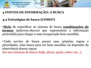4 FONTES DE INFORMAÇÃO: A BUSCA

4.2 Estratégias de busca (COMO?)

•Meio de especificar ao sistema de busca combinações de
termos (palavras-chaves) que representem a informação
pretendida para chegar a uma recuperação bem sucedida.

• Cada serviço de busca possui suas próprias regras e
prioridades, uma busca para ser bem sucedida vai depender da
observância dessas regras
(ler nos sistemas de busca: help; about; ajuda; sobre; etc...).
 