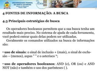 4 FONTES DE INFORMAÇÃO: A BUSCA

4.3 Principais estratégias de busca

   Os operadores booleanos permitem que a sua busca tenha um
resultado mais preciso. No sistema de ajuda de cada ferramenta,
você poderá entrar quais delas podem ser utilizadas.
   Geralmente os comandos utilizados na busca de informações
são:

• uso de sinais: o sinal de inclusão + (mais), o sinal de exclu-
são – (menos), aspas " " e o asterisco *;

• uso de operadores booleanos: AND (e), OR (ou) e AND
NOT (não) e também o uso dos parênteses ( ).
 