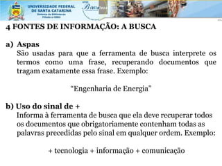 4 FONTES DE INFORMAÇÃO: A BUSCA

a) Aspas
   São usadas para que a ferramenta de busca interprete os
   termos como uma frase, recuperando documentos que
   tragam exatamente essa frase. Exemplo:

                  “Engenharia de Energia”

b) Uso do sinal de +
   Informa à ferramenta de busca que ela deve recuperar todos
   os documentos que obrigatoriamente contenham todas as
   palavras precedidas pelo sinal em qualquer ordem. Exemplo:

            + tecnologia + informação + comunicação
 