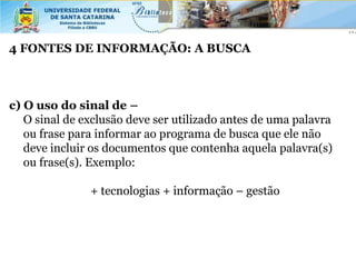 4 FONTES DE INFORMAÇÃO: A BUSCA



c) O uso do sinal de –
   O sinal de exclusão deve ser utilizado antes de uma palavra
   ou frase para informar ao programa de busca que ele não
   deve incluir os documentos que contenha aquela palavra(s)
   ou frase(s). Exemplo:

               + tecnologias + informação – gestão
 