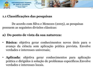 1.1 Classificações das pesquisas

      De acordo com Silva e Menezes (2005), as pesquisas
possuem as seguintes divisões clássicas:

a) Do ponto de vista da sua natureza:

• Básica: objetiva gerar conhecimentos novos úteis para o
  avanço da ciência sem aplicação prática prevista. Envolve
  verdades e interesses universais;

• Aplicada: objetiva gerar conhecimentos para aplicação
  prática e dirigidos à solução de problemas específicos.Envolve
  verdades e interesses locais.
 