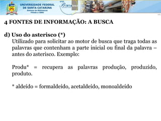 4 FONTES DE INFORMAÇÃO: A BUSCA

d) Uso do asterisco (*)
   Utilizado para solicitar ao motor de busca que traga todas as
   palavras que contenham a parte inicial ou final da palavra –
   antes do asterisco. Exemplo:

   Produ* = recupera as palavras produção, produzido,
   produto.

   * aldeído = formaldeído, acetaldeído, monoaldeído
 