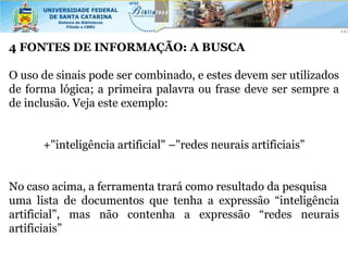 4 FONTES DE INFORMAÇÃO: A BUSCA

O uso de sinais pode ser combinado, e estes devem ser utilizados
de forma lógica; a primeira palavra ou frase deve ser sempre a
de inclusão. Veja este exemplo:


      +"inteligência artificial" –"redes neurais artificiais”


No caso acima, a ferramenta trará como resultado da pesquisa
uma lista de documentos que tenha a expressão “inteligência
artificial”, mas não contenha a expressão “redes neurais
artificiais”
 