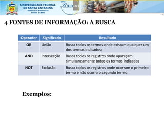4 FONTES DE INFORMAÇÃO: A BUSCA

    Operador   Significado                      Resultado
      OR       União         Busca todos os termos onde existam qualquer um
                             dos termos indicados;
      AND      Intersecção   Busca todos os registros onde apareçam
                             simultaneamente todos os termos indicados
      NOT      Exclusão      Busca todos os registros onde ocorram o primeiro
                             termo e não ocorra o segundo termo.




     Exemplos:
 