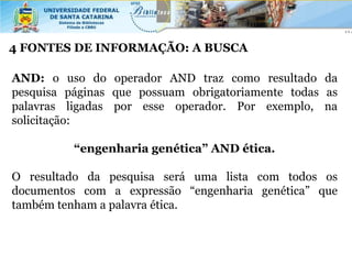 4 FONTES DE INFORMAÇÃO: A BUSCA

AND: o uso do operador AND traz como resultado da
pesquisa páginas que possuam obrigatoriamente todas as
palavras ligadas por esse operador. Por exemplo, na
solicitação:

          “engenharia genética” AND ética.

O resultado da pesquisa será uma lista com todos os
documentos com a expressão “engenharia genética” que
também tenham a palavra ética.
 