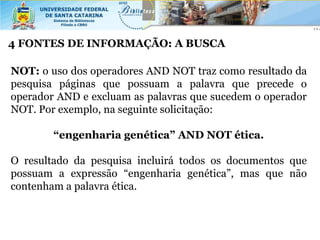 4 FONTES DE INFORMAÇÃO: A BUSCA

NOT: o uso dos operadores AND NOT traz como resultado da
pesquisa páginas que possuam a palavra que precede o
operador AND e excluam as palavras que sucedem o operador
NOT. Por exemplo, na seguinte solicitação:

        “engenharia genética” AND NOT ética.

O resultado da pesquisa incluirá todos os documentos que
possuam a expressão “engenharia genética”, mas que não
contenham a palavra ética.
 