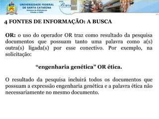 4 FONTES DE INFORMAÇÃO: A BUSCA

OR: o uso do operador OR traz como resultado da pesquisa
documentos que possuam tanto uma palavra como a(s)
outra(s) ligada(s) por esse conectivo. Por exemplo, na
solicitação:

            “engenharia genética” OR ética.

O resultado da pesquisa incluirá todos os documentos que
possuam a expressão engenharia genética e a palavra ética não
necessariamente no mesmo documento.
 