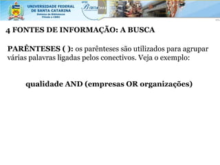 4 FONTES DE INFORMAÇÃO: A BUSCA

PARÊNTESES ( ): os parênteses são utilizados para agrupar
várias palavras ligadas pelos conectivos. Veja o exemplo:


     qualidade AND (empresas OR organizações)
 