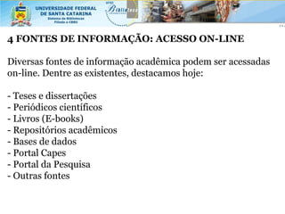 4 FONTES DE INFORMAÇÃO: ACESSO ON-LINE

Diversas fontes de informação acadêmica podem ser acessadas
on-line. Dentre as existentes, destacamos hoje:

- Teses e dissertações
- Periódicos científicos
- Livros (E-books)
- Repositórios acadêmicos
- Bases de dados
- Portal Capes
- Portal da Pesquisa
- Outras fontes
 