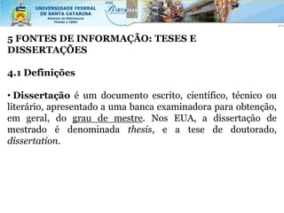 5 FONTES DE INFORMAÇÃO: TESES E
DISSERTAÇÕES

4.1 Definições

• Dissertação é um documento escrito, científico, técnico ou
literário, apresentado a uma banca examinadora para obtenção,
em geral, do grau de mestre. Nos EUA, a dissertação de
mestrado é denominada thesis, e a tese de doutorado,
dissertation.
 