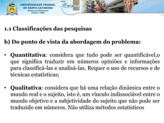 1.1 Classificações das pesquisas

b) Do ponto de vista da abordagem do problema:

• Quantitativa: considera que tudo pode ser quantificável,o
  que significa traduzir em números opiniões e informações
  para classificá-las e analisá-las. Requer o uso de recursos e de
  técnicas estatísticas;

• Qualitativa: considera que há uma relação dinâmica entre o
  mundo real e o sujeito, isto é, um vínculo indissociável entre o
  mundo objetivo e a subjetividade do sujeito que não pode ser
  traduzido em números. Não utiliza métodos estatísticos
 