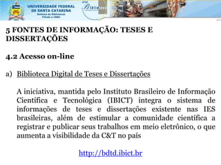5 FONTES DE INFORMAÇÃO: TESES E
DISSERTAÇÕES

4.2 Acesso on-line

a) Biblioteca Digital de Teses e Dissertações

   A iniciativa, mantida pelo Instituto Brasileiro de Informação
   Científica e Tecnológica (IBICT) integra o sistema de
   informações de teses e dissertações existente nas IES
   brasileiras, além de estimular a comunidade científica a
   registrar e publicar seus trabalhos em meio eletrônico, o que
   aumenta a visibilidade da C&T no país

                      http://bdtd.ibict.br
 
