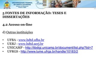 5 FONTES DE INFORMAÇÃO: TESES E
DISSERTAÇÕES

4.2 Acesso on-line

d) Outras instituições

•   UFBA - www.bdtd.ufba.br
•   UERJ - www.bdtd.uerj.br
•   UNICAMP - http://libdigi.unicamp.br/document/list.php?tid=7
•   UFRGS - http://www.lume.ufrgs.br/handle/10183/2
 