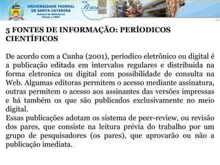 5 FONTES DE INFORMAÇÃO: PERÍODICOS
CIENTÍFICOS

De acordo com a Cunha (2001), períodico eletrônico ou digital é
a publicação editada em intervalos regulares e distribuida na
forma eletronica ou digital com possibilidade de consulta na
Web. Algumas editoras permitem o acesso mediante assinatura,
outras permitem o acesso aos assinantes das versões impressas
e há também os que são publicados exclusivamente no meio
digital.
Essas publicações adotam os sistema de peer-review, ou revisão
dos pares, que consiste na leitura prévia do trabalho por um
grupo de pesquisadores (os pares), que aprovarão ou não a
publicação imediata.
 