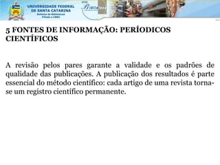 5 FONTES DE INFORMAÇÃO: PERÍODICOS
CIENTÍFICOS


A revisão pelos pares garante a validade e os padrões de
qualidade das publicações. A publicação dos resultados é parte
essencial do método científico: cada artigo de uma revista torna-
se um registro científico permanente.
 