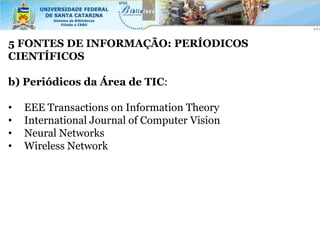5 FONTES DE INFORMAÇÃO: PERÍODICOS
CIENTÍFICOS

b) Periódicos da Área de TIC:

•   EEE Transactions on Information Theory
•   International Journal of Computer Vision
•   Neural Networks
•   Wireless Network
 