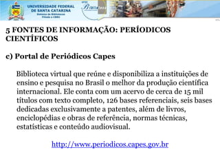 5 FONTES DE INFORMAÇÃO: PERÍODICOS
CIENTÍFICOS

c) Portal de Periódicos Capes

  Biblioteca virtual que reúne e disponibiliza a instituições de
  ensino e pesquisa no Brasil o melhor da produção científica
  internacional. Ele conta com um acervo de cerca de 15 mil
  títulos com texto completo, 126 bases referenciais, seis bases
  dedicadas exclusivamente a patentes, além de livros,
  enciclopédias e obras de referência, normas técnicas,
  estatísticas e conteúdo audiovisual.

             http://www.periodicos.capes.gov.br
 