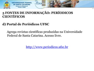 5 FONTES DE INFORMAÇÃO: PERÍODICOS
CIENTÍFICOS

d) Portal de Periódicos UFSC

  Agrega revistas científicas produzidas na Universidade
  Federal de Santa Catarina. Acesso livre.


               http://www.periodicos.ufsc.br
 