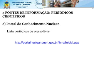 5 FONTES DE INFORMAÇÃO: PERÍODICOS
CIENTÍFICOS

e) Portal do Conhecimento Nuclear

  Lista periódicos de acesso livre


        http://portalnuclear.cnen.gov.br/livre/Inicial.asp
 