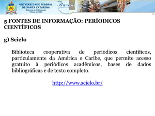 5 FONTES DE INFORMAÇÃO: PERÍODICOS
CIENTÍFICOS

g) Scielo

  Biblioteca     cooperativa    de    periódicos científicos,
  particulamente da América e Caribe, que permite acesso
  gratuito à periódicos acadêmicos, bases de dados
  bibliográficas e de texto completo.

                   http://www.scielo.br/
 
