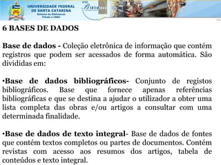 6 BASES DE DADOS

Base de dados - Coleção eletrônica de informação que contém
registros que podem ser acessados de forma automática. São
divididas em:

•Base de dados bibliográficos- Conjunto de registos
bibliográficos. Base que fornece apenas referências
bibliográficas e que se destina a ajudar o utilizador a obter uma
lista completa das obras e/ou artigos a consultar com uma
determinada finalidade.

•Base de dados de texto integral- Base de dados de fontes
que contém textos completos ou partes de documentos. Contém
revistas com acesso aos resumos dos artigos, tabela de
conteúdos e texto integral.
 