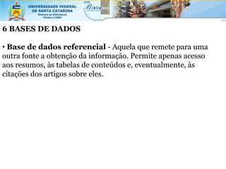 6 BASES DE DADOS

• Base de dados referencial - Aquela que remete para uma
outra fonte a obtenção da informação. Permite apenas acesso
aos resumos, às tabelas de conteúdos e, eventualmente, às
citações dos artigos sobre eles.
 