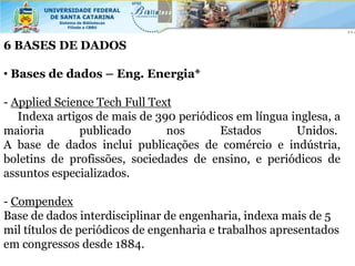 6 BASES DE DADOS

• Bases de dados – Eng. Energia*

- Applied Science Tech Full Text
   Indexa artigos de mais de 390 periódicos em língua inglesa, a
maioria        publicado       nos       Estados       Unidos.
A base de dados inclui publicações de comércio e indústria,
boletins de profissões, sociedades de ensino, e periódicos de
assuntos especializados.

- Compendex
Base de dados interdisciplinar de engenharia, indexa mais de 5
mil títulos de periódicos de engenharia e trabalhos apresentados
em congressos desde 1884.
 