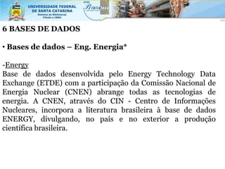 6 BASES DE DADOS

• Bases de dados – Eng. Energia*

-Energy
Base de dados desenvolvida pelo Energy Technology Data
Exchange (ETDE) com a participação da Comissão Nacional de
Energia Nuclear (CNEN) abrange todas as tecnologias de
energia. A CNEN, através do CIN - Centro de Informações
Nucleares, incorpora a literatura brasileira à base de dados
ENERGY, divulgando, no país e no exterior a produção
científica brasileira.
 