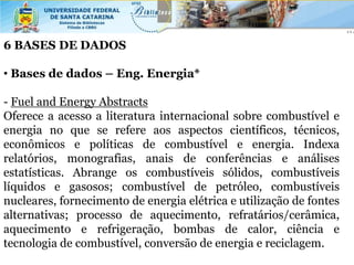 6 BASES DE DADOS

• Bases de dados – Eng. Energia*

- Fuel and Energy Abstracts
Oferece a acesso a literatura internacional sobre combustível e
energia no que se refere aos aspectos científicos, técnicos,
econômicos e políticas de combustível e energia. Indexa
relatórios, monografias, anais de conferências e análises
estatísticas. Abrange os combustíveis sólidos, combustíveis
líquidos e gasosos; combustível de petróleo, combustíveis
nucleares, fornecimento de energia elétrica e utilização de fontes
alternativas; processo de aquecimento, refratários/cerâmica,
aquecimento e refrigeração, bombas de calor, ciência e
tecnologia de combustível, conversão de energia e reciclagem.
 