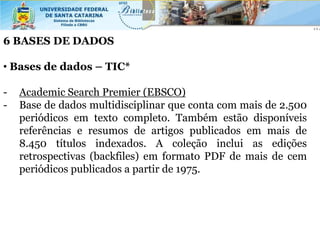 6 BASES DE DADOS

• Bases de dados – TIC*

-   Academic Search Premier (EBSCO)
-   Base de dados multidisciplinar que conta com mais de 2.500
    periódicos em texto completo. Também estão disponíveis
    referências e resumos de artigos publicados em mais de
    8.450 títulos indexados. A coleção inclui as edições
    retrospectivas (backfiles) em formato PDF de mais de cem
    periódicos publicados a partir de 1975.
 